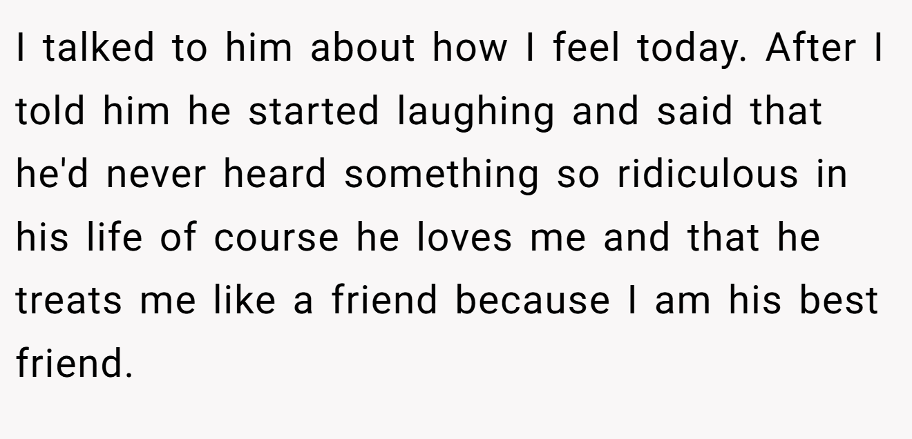 I talked to him about how I feel today. After I told him he started laughing and said that he'd never heard something so ridiculous in his life of course he loves me and that he treats me like a friend because I am his best friend.