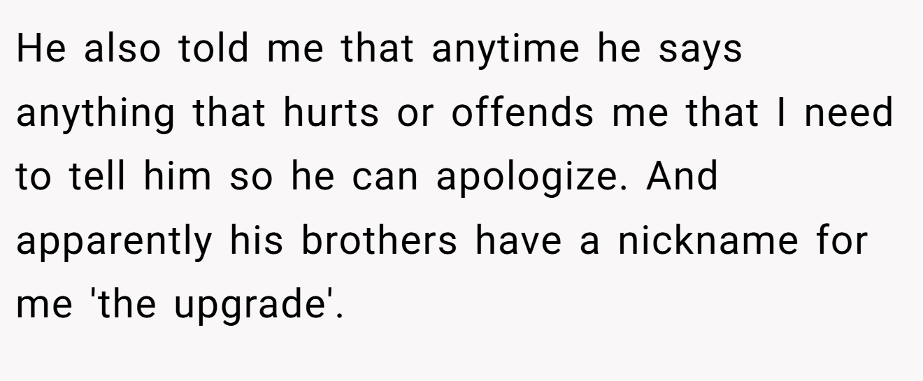 He also told me that anytime he says anything that hurts or offends me that I need to tell him so he can apologize. And apparently his brothers have a nickname for me 'the upgrade'.