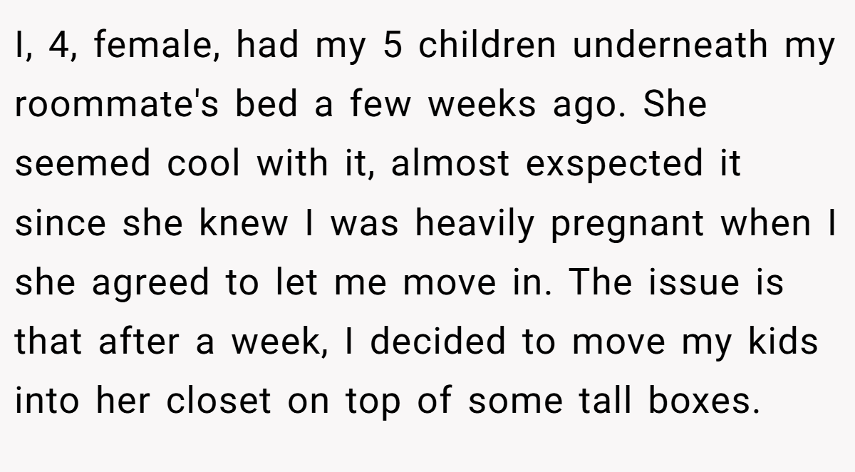 I, 4, female, had my 5 children underneath my roommate's bed a few weeks ago. She seemed cool with it, almost exspected it since she knew I was heavily pregnant when I she agreed to let me move in. The issue is that after a week, I decided to move my kids into her closet on top of some tall boxes.