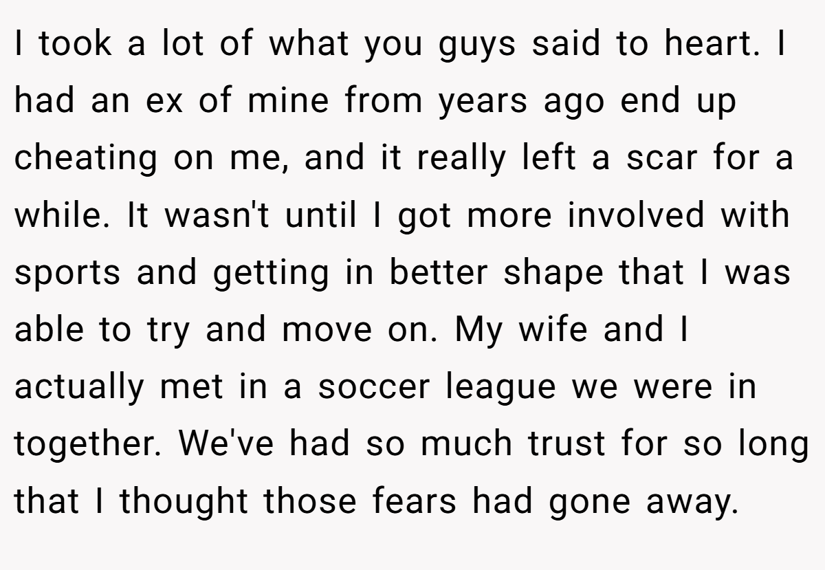 I took a lot of what you guys said to heart. I had an ex of mine from years ago end up cheating on me, and it really left a scar for a while. It wasn't until I got more involved with sports and getting in better shape that I was able to try and move on. My wife and I actually met in a soccer league we were in together. We've had so much trust for so long that I thought those fears had gone away.