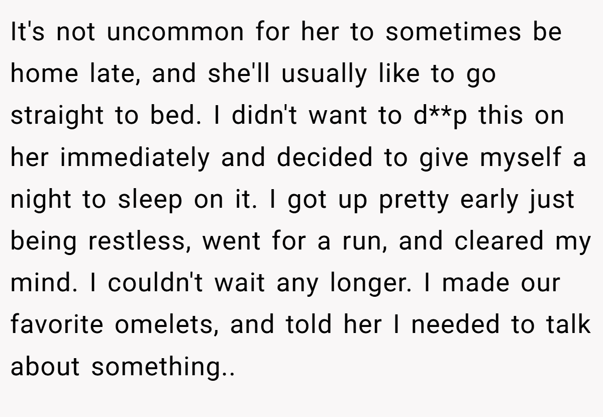 It's not uncommon for her to sometimes be home late, and she'll usually like to go straight to bed. I didn't want to d**p this on her immediately and decided to give myself a night to sleep on it. I got up pretty early just being restless, went for a run, and cleared my mind. I couldn't wait any longer. I made our favorite omelets, and told her I needed to talk about something..