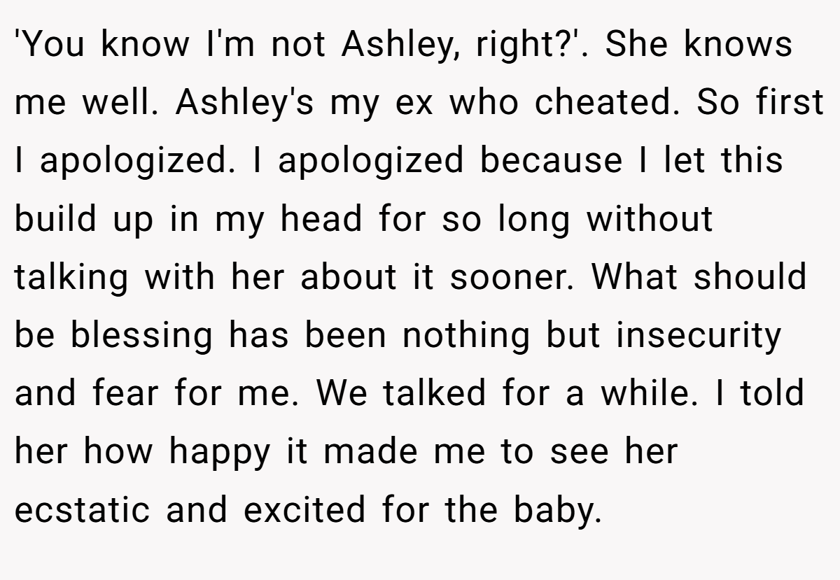 'You know I'm not Ashley, right?'. She knows me well. Ashley's my ex who cheated. So first I apologized. I apologized because I let this build up in my head for so long without talking with her about it sooner. What should be blessing has been nothing but insecurity and fear for me. We talked for a while. I told her how happy it made me to see her ecstatic and excited for the baby.