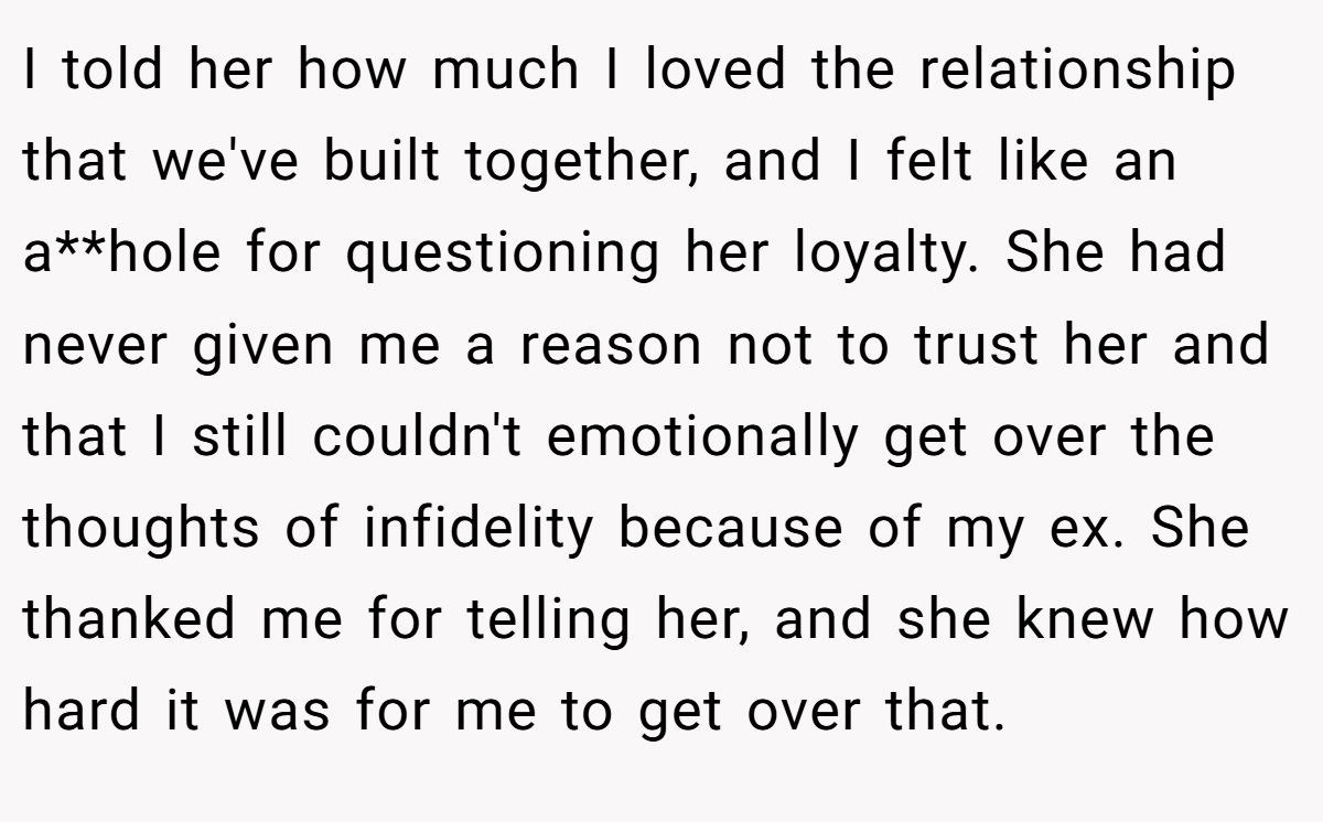 I told her how much I loved the relationship that we've built together, and I felt like an a**hole for questioning her loyalty. She had never given me a reason not to trust her and that I still couldn't emotionally get over the thoughts of infidelity because of my ex. She thanked me for telling her, and she knew how hard it was for me to get over that.