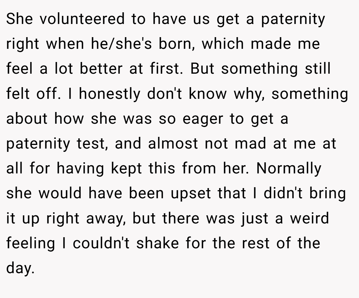 She volunteered to have us get a paternity right when he/she's born, which made me feel a lot better at first. But something still felt off. I honestly don't know why, something about how she was so eager to get a paternity test, and almost not mad at me at all for having kept this from her. Normally she would have been upset that I didn't bring it up right away, but there was just a weird feeling I couldn't shake for the rest of the day.
