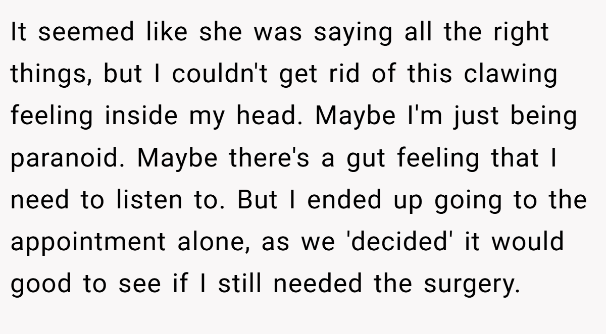 It seemed like she was saying all the right things, but I couldn't get rid of this clawing feeling inside my head. Maybe I'm just being paranoid. Maybe there's a gut feeling that I need to listen to. But I ended up going to the appointment alone, as we 'decided' it would good to see if I still needed the surgery.
