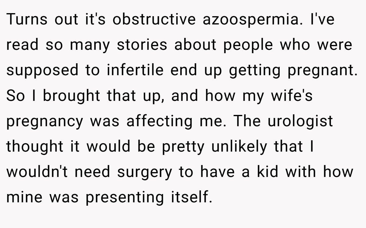 Turns out it's obstructive azoospermia. I've read so many stories about people who were supposed to infertile end up getting pregnant. So I brought that up, and how my wife's pregnancy was affecting me. The urologist thought it would be pretty unlikely that I wouldn't need surgery to have a kid with how mine was presenting itself.