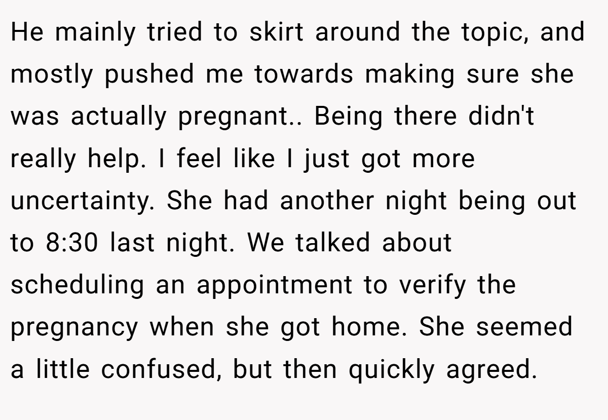 He mainly tried to skirt around the topic, and mostly pushed me towards making sure she was actually pregnant.. Being there didn't really help. I feel like I just got more uncertainty. She had another night being out to 8:30 last night. We talked about scheduling an appointment to verify the pregnancy when she got home. She seemed a little confused, but then quickly agreed.