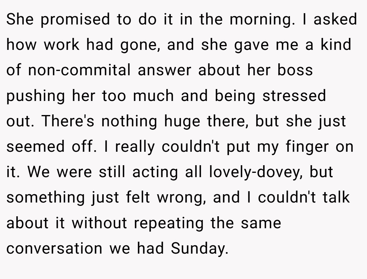 She promised to do it in the morning. I asked how work had gone, and she gave me a kind of non-commital answer about her boss pushing her too much and being stressed out. There's nothing huge there, but she just seemed off. I really couldn't put my finger on it. We were still acting all lovely-dovey, but something just felt wrong, and I couldn't talk about it without repeating the same conversation we had Sunday.