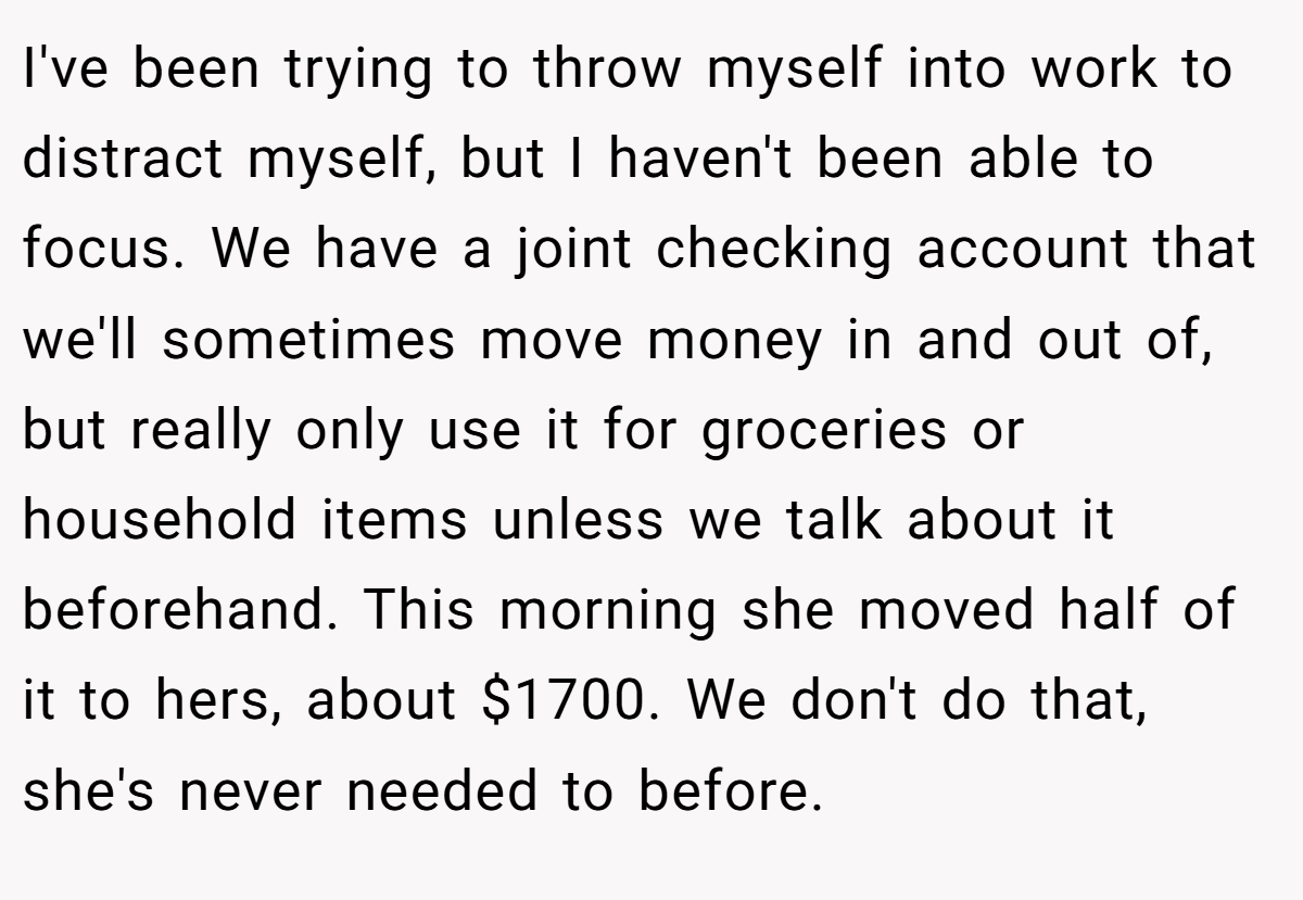I've been trying to throw myself into work to distract myself, but I haven't been able to focus. We have a joint checking account that we'll sometimes move money in and out of, but really only use it for groceries or household items unless we talk about it beforehand. This morning she moved half of it to hers, about $1700. We don't do that, she's never needed to before.