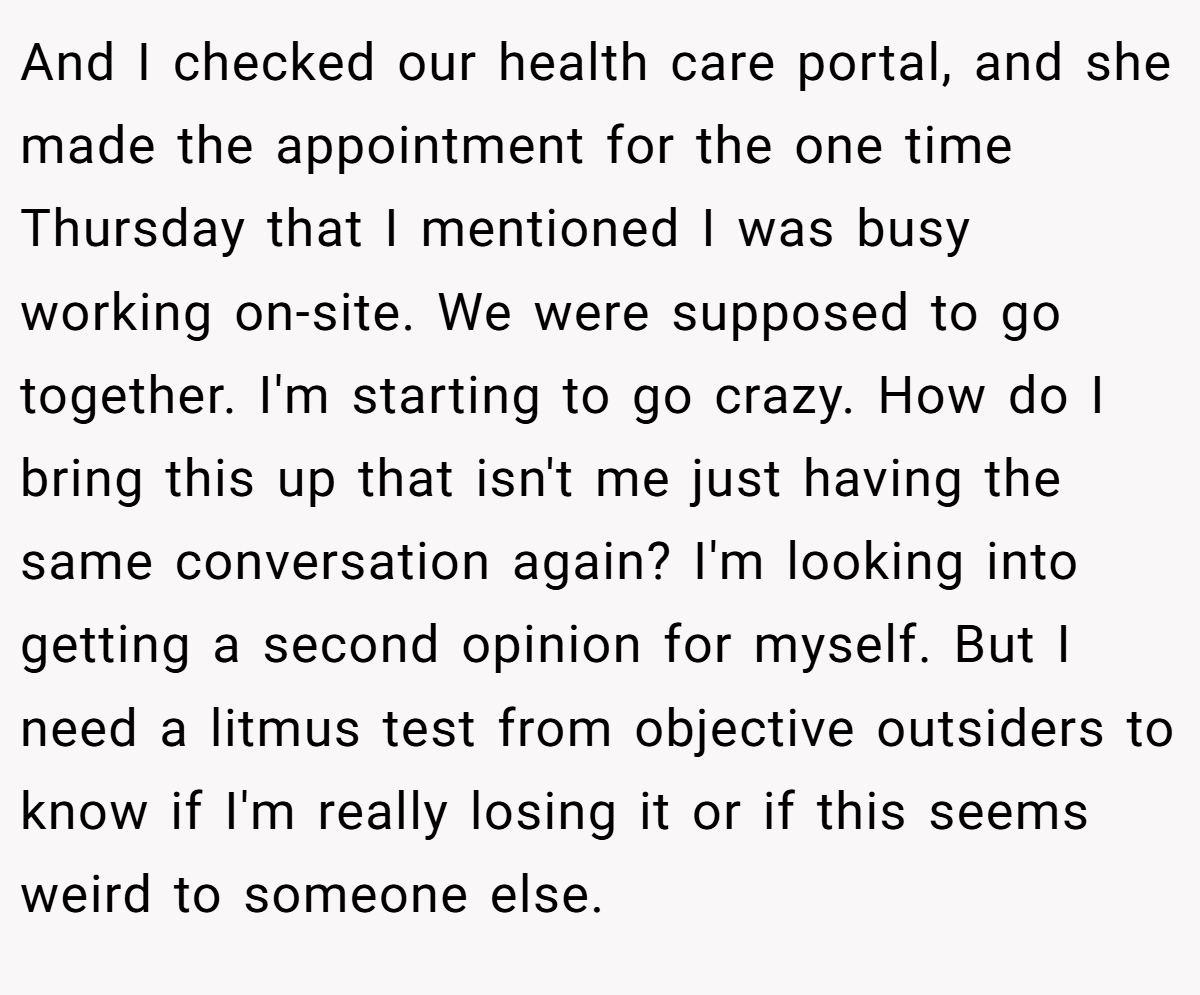 And I checked our health care portal, and she made the appointment for the one time Thursday that I mentioned I was busy working on-site. We were supposed to go together. I'm starting to go crazy. How do I bring this up that isn't me just having the same conversation again? I'm looking into getting a second opinion for myself. But I need a litmus test from objective outsiders to know if I'm really losing it or if this seems weird to someone else.