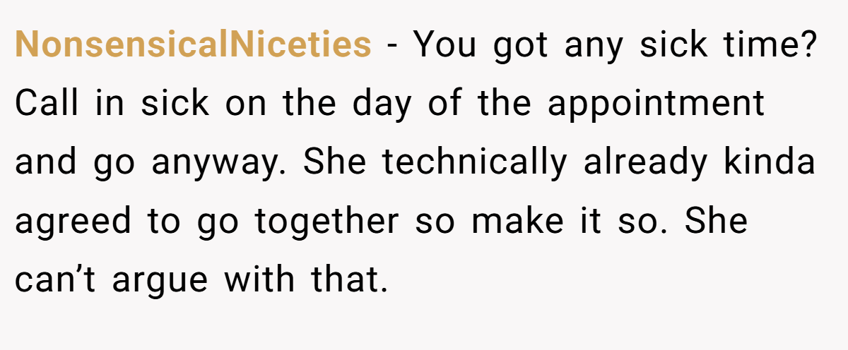 NonsensicalNiceties − You got any sick time? Call in sick on the day of the appointment and go anyway. She technically already kinda agreed to go together so make it so. She can’t argue with that.