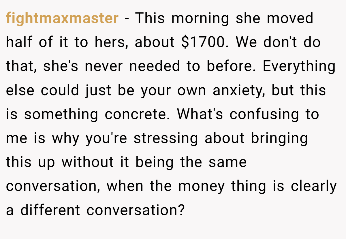 fightmaxmaster − This morning she moved half of it to hers, about $1700. We don't do that, she's never needed to before. Everything else could just be your own anxiety, but this is something concrete. What's confusing to me is why you're stressing about bringing this up without it being the same conversation, when the money thing is clearly a different conversation?