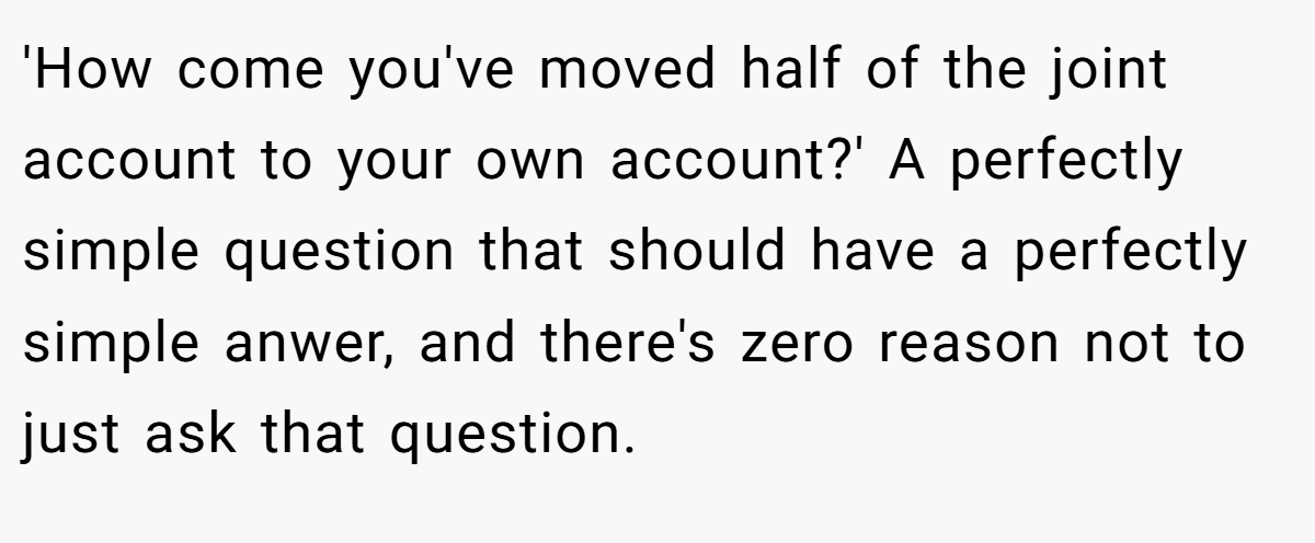 'How come you've moved half of the joint account to your own account?' A perfectly simple question that should have a perfectly simple anwer, and there's zero reason not to just ask that question.