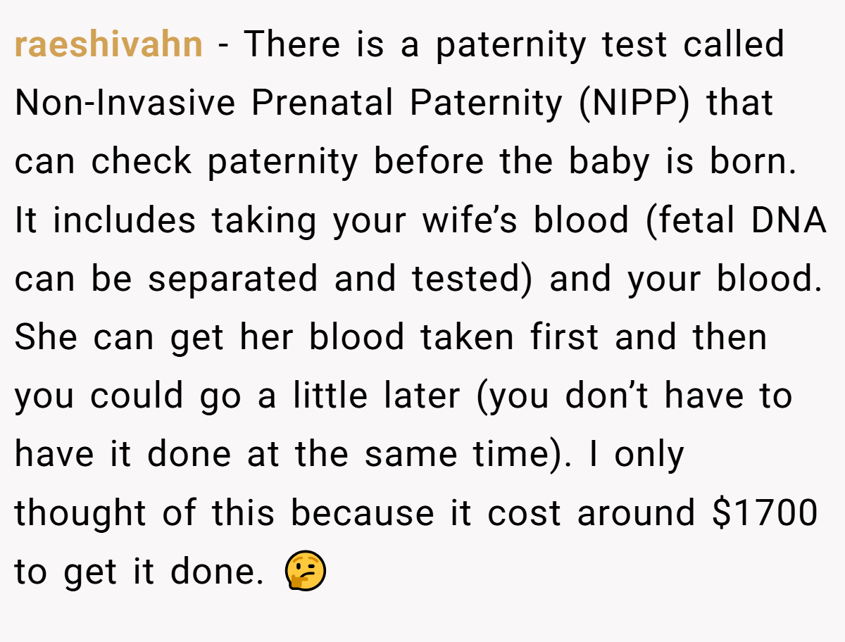 raeshivahn − There is a paternity test called Non-Invasive Prenatal Paternity (NIPP) that can check paternity before the baby is born. It includes taking your wife’s blood (fetal DNA can be separated and tested) and your blood. She can get her blood taken first and then you could go a little later (you don’t have to have it done at the same time). I only thought of this because it cost around $1700 to get it done. 🤔