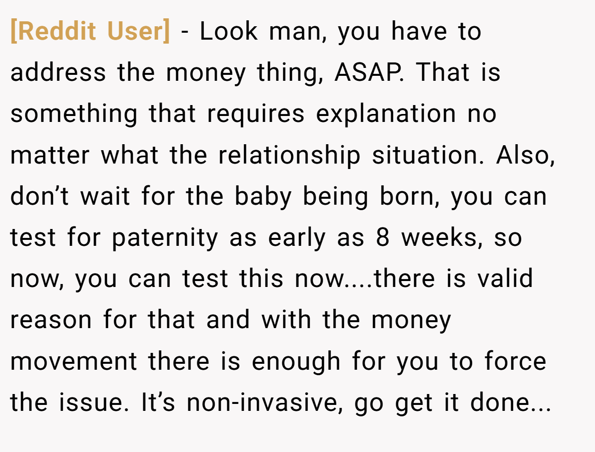 [Reddit User] − Look man, you have to address the money thing, ASAP. That is something that requires explanation no matter what the relationship situation. Also, don’t wait for the baby being born, you can test for paternity as early as 8 weeks, so now, you can test this now....there is valid reason for that and with the money movement there is enough for you to force the issue. It’s non-invasive, go get it done...
