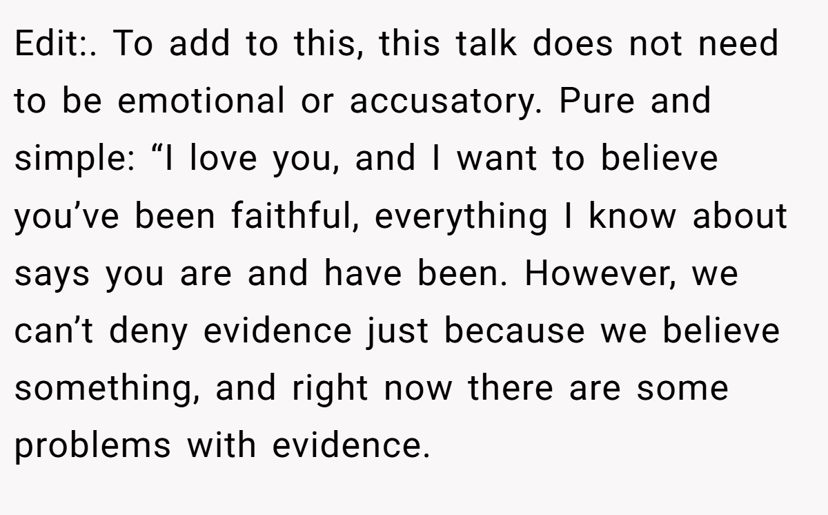 Edit:. To add to this, this talk does not need to be emotional or accusatory. Pure and simple: “I love you, and I want to believe you’ve been faithful, everything I know about says you are and have been. However, we can’t deny evidence just because we believe something, and right now there are some problems with evidence.