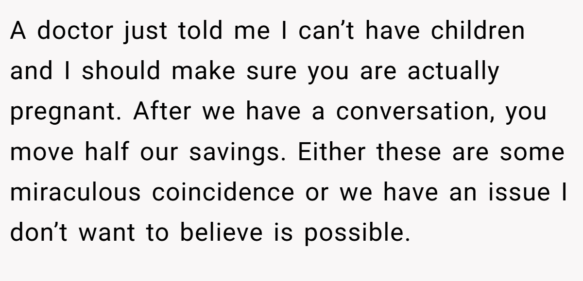 A doctor just told me I can’t have children and I should make sure you are actually pregnant. After we have a conversation, you move half our savings. Either these are some miraculous coincidence or we have an issue I don’t want to believe is possible.
