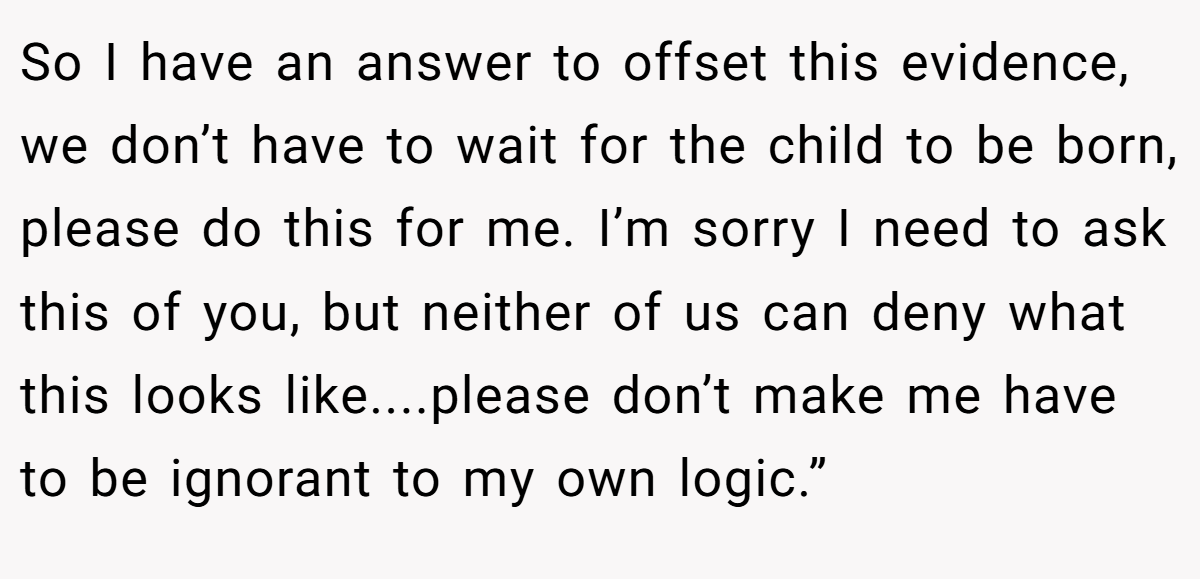 So I have an answer to offset this evidence, we don’t have to wait for the child to be born, please do this for me. I’m sorry I need to ask this of you, but neither of us can deny what this looks like....please don’t make me have to be ignorant to my own logic.”