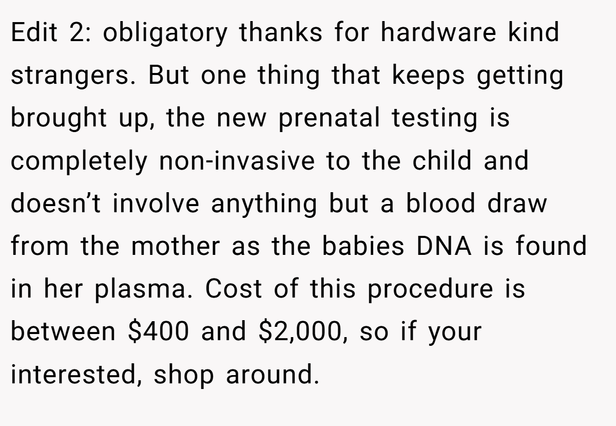 Edit 2: obligatory thanks for hardware kind strangers. But one thing that keeps getting brought up, the new prenatal testing is completely non-invasive to the child and doesn’t involve anything but a blood draw from the mother as the babies DNA is found in her plasma. Cost of this procedure is between $400 and $2,000, so if your interested, shop around.