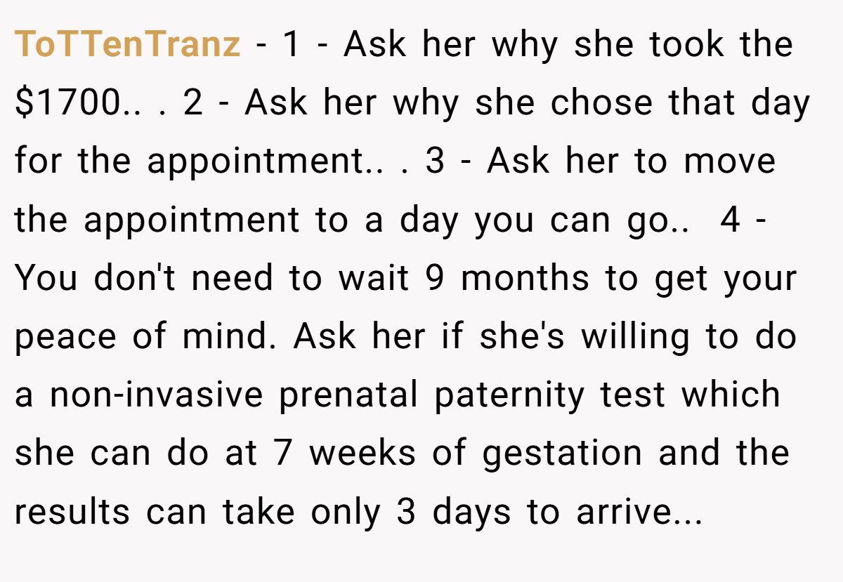 ToTTenTranz − 1 - Ask her why she took the $1700.. ​. 2 - Ask her why she chose that day for the appointment.. ​. 3 - Ask her to move the appointment to a day you can go.. ​ 4 - You don't need to wait 9 months to get your peace of mind. Ask her if she's willing to do a non-invasive prenatal paternity test which she can do at 7 weeks of gestation and the results can take only 3 days to arrive...