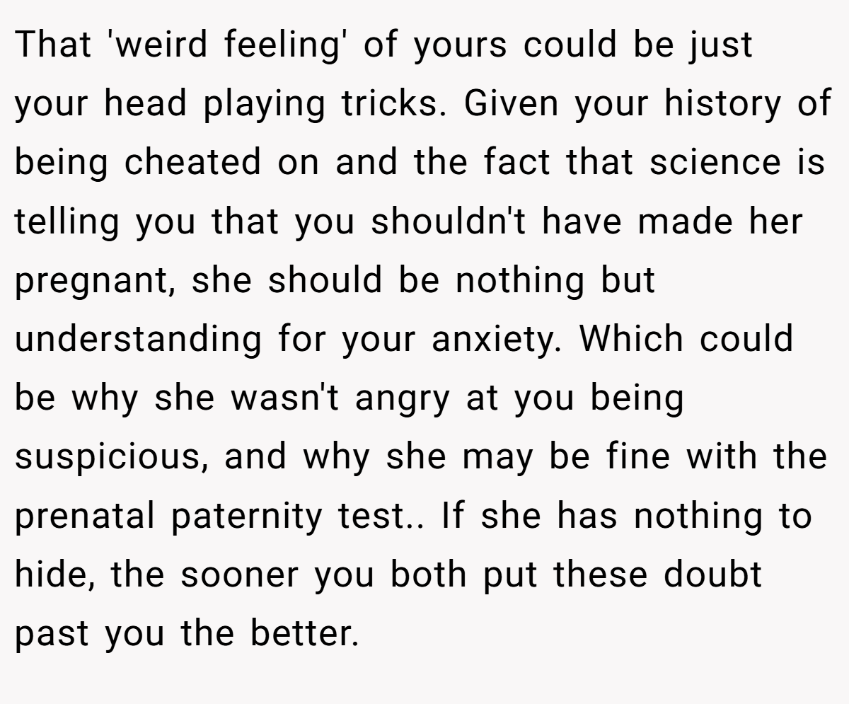 That 'weird feeling' of yours could be just your head playing tricks. Given your history of being cheated on and the fact that science is telling you that you shouldn't have made her pregnant, she should be nothing but understanding for your anxiety. Which could be why she wasn't angry at you being suspicious, and why she may be fine with the prenatal paternity test.. If she has nothing to hide, the sooner you both put these doubt past you the better.