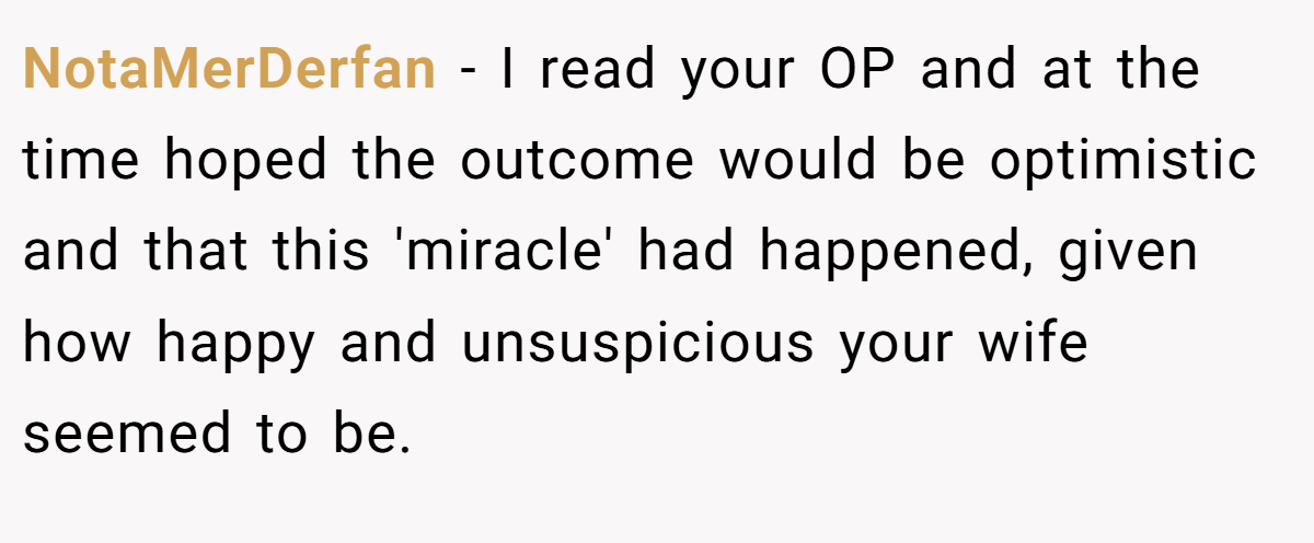 NotaMerDerfan − I read your OP and at the time hoped the outcome would be optimistic and that this 'miracle' had happened, given how happy and unsuspicious your wife seemed to be.