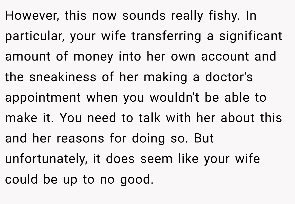 However, this now sounds really fishy. In particular, your wife transferring a significant amount of money into her own account and the sneakiness of her making a doctor's appointment when you wouldn't be able to make it. You need to talk with her about this and her reasons for doing so. But unfortunately, it does seem like your wife could be up to no good.