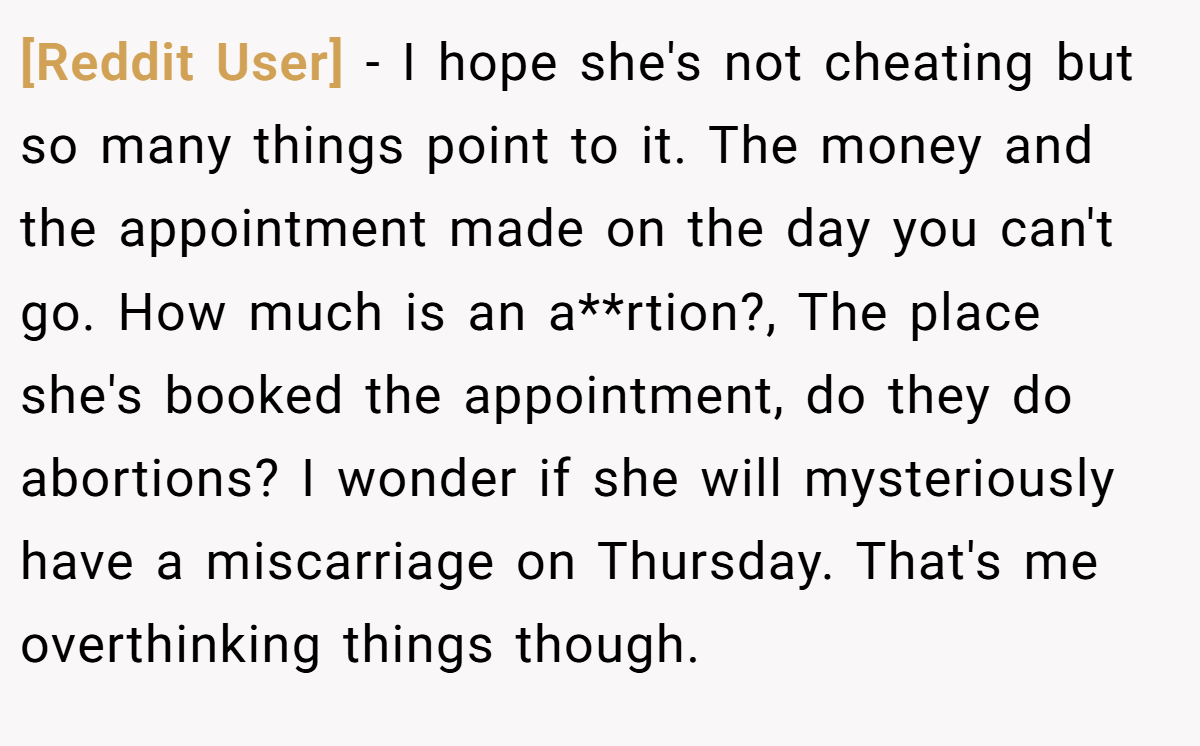 [Reddit User] − I hope she's not cheating but so many things point to it. The money and the appointment made on the day you can't go. How much is an a**rtion?, The place she's booked the appointment, do they do abortions? I wonder if she will mysteriously have a miscarriage on Thursday. That's me overthinking things though.