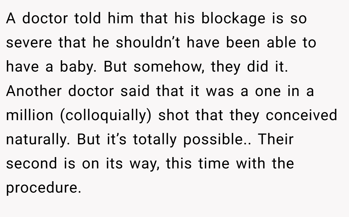 A doctor told him that his blockage is so severe that he shouldn’t have been able to have a baby. But somehow, they did it. Another doctor said that it was a one in a million (colloquially) shot that they conceived naturally. But it’s totally possible.. Their second is on its way, this time with the procedure.