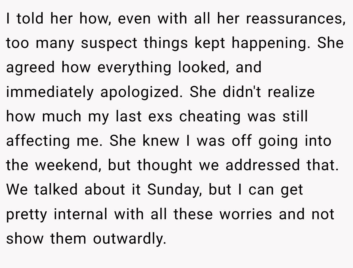 I told her how, even with all her reassurances, too many suspect things kept happening. She agreed how everything looked, and immediately apologized. She didn't realize how much my last exs cheating was still affecting me. She knew I was off going into the weekend, but thought we addressed that. We talked about it Sunday, but I can get pretty internal with all these worries and not show them outwardly.