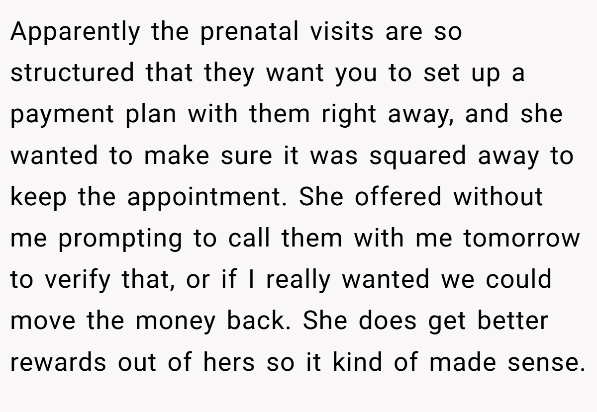 Apparently the prenatal visits are so structured that they want you to set up a payment plan with them right away, and she wanted to make sure it was squared away to keep the appointment. She offered without me prompting to call them with me tomorrow to verify that, or if I really wanted we could move the money back. She does get better rewards out of hers so it kind of made sense.