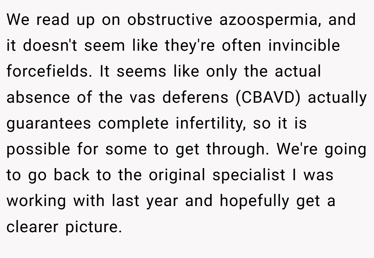 We read up on obstructive azoospermia, and it doesn't seem like they're often invincible forcefields. It seems like only the actual absence of the vas deferens (CBAVD) actually guarantees complete infertility, so it is possible for some to get through. We're going to go back to the original specialist I was working with last year and hopefully get a clearer picture.