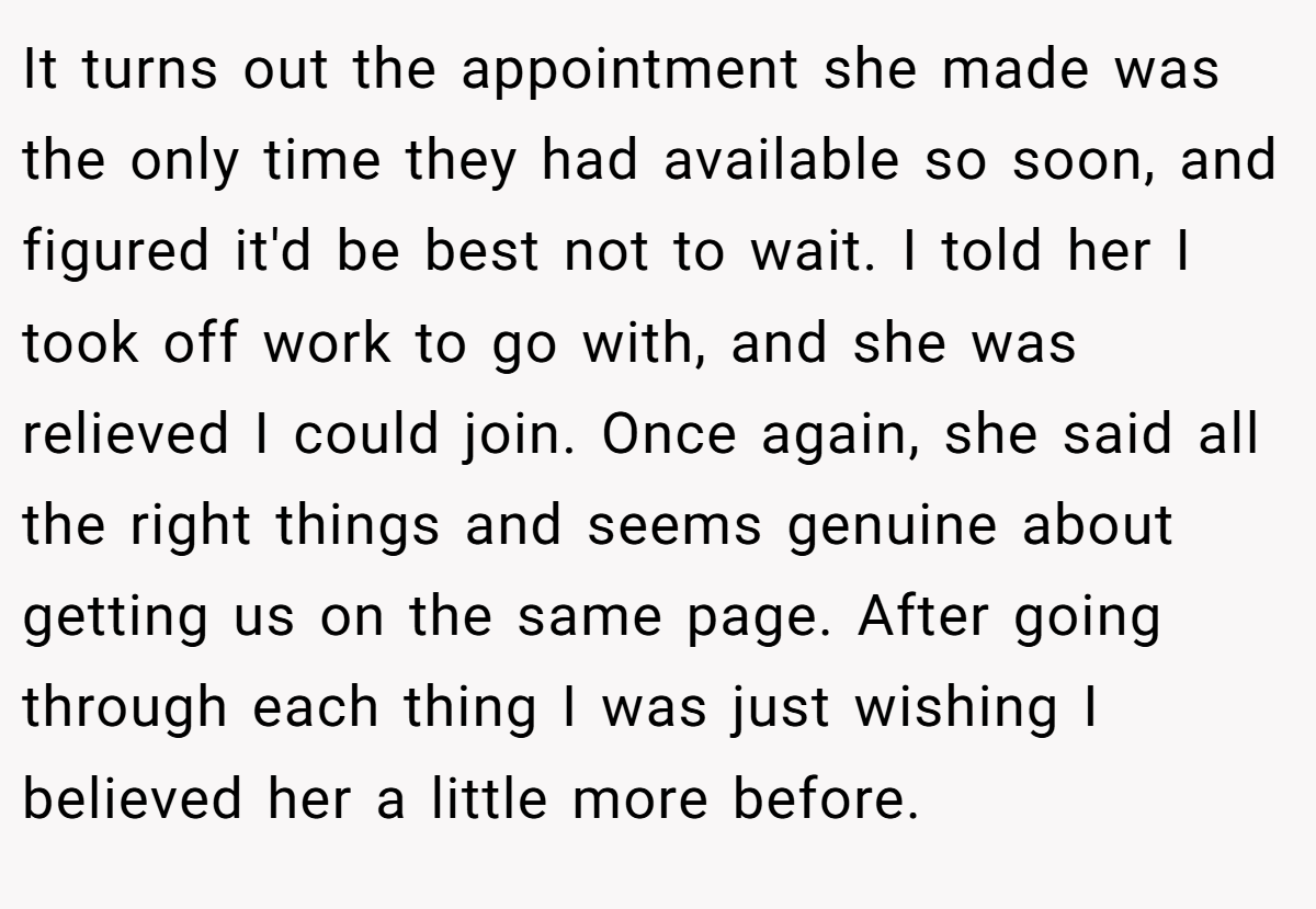 It turns out the appointment she made was the only time they had available so soon, and figured it'd be best not to wait. I told her I took off work to go with, and she was relieved I could join. Once again, she said all the right things and seems genuine about getting us on the same page. After going through each thing I was just wishing I believed her a little more before.
