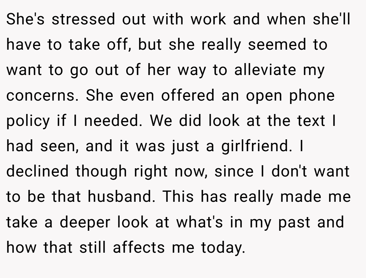 She's stressed out with work and when she'll have to take off, but she really seemed to want to go out of her way to alleviate my concerns. She even offered an open phone policy if I needed. We did look at the text I had seen, and it was just a girlfriend. I declined though right now, since I don't want to be that husband. This has really made me take a deeper look at what's in my past and how that still affects me today.