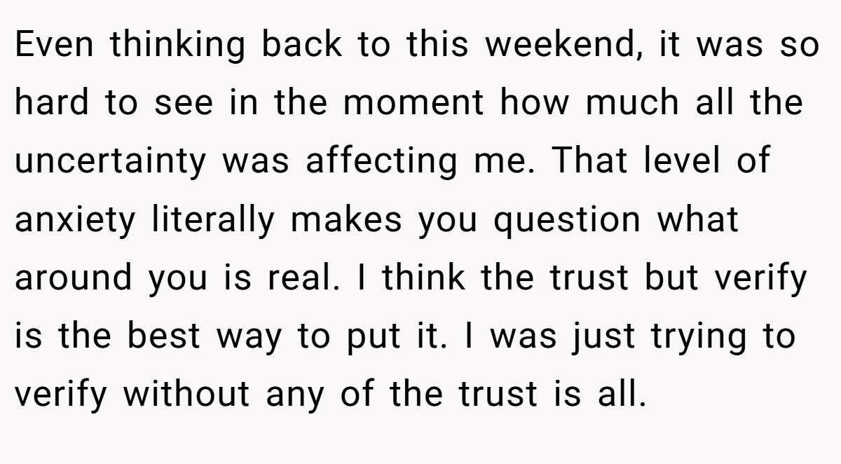 Even thinking back to this weekend, it was so hard to see in the moment how much all the uncertainty was affecting me. That level of anxiety literally makes you question what around you is real. I think the trust but verify is the best way to put it. I was just trying to verify without any of the trust is all.