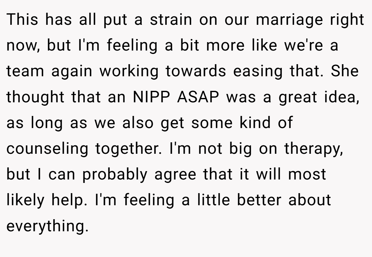 This has all put a strain on our marriage right now, but I'm feeling a bit more like we're a team again working towards easing that. She thought that an NIPP ASAP was a great idea, as long as we also get some kind of counseling together. I'm not big on therapy, but I can probably agree that it will most likely help. I'm feeling a little better about everything.