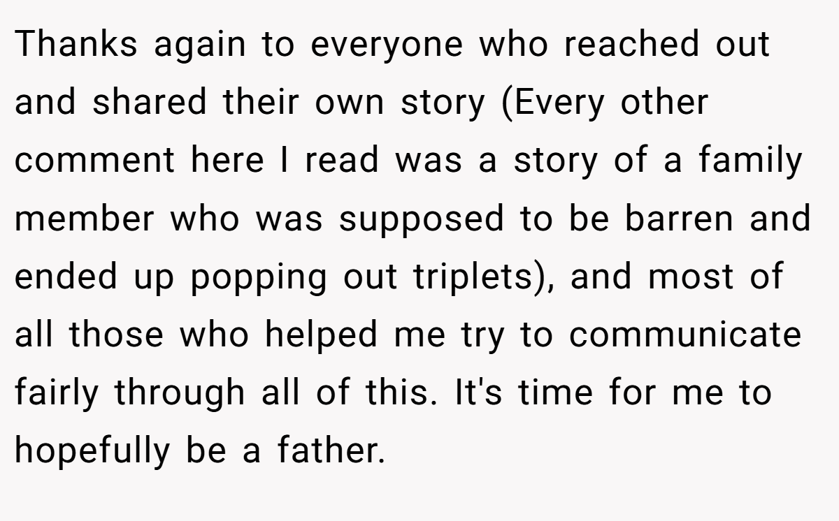 Thanks again to everyone who reached out and shared their own story (Every other comment here I read was a story of a family member who was supposed to be barren and ended up popping out triplets), and most of all those who helped me try to communicate fairly through all of this. It's time for me to hopefully be a father.