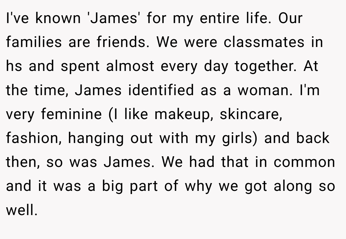 I've known 'James' for my entire life. Our families are friends. We were classmates in hs and spent almost every day together. At the time, James identified as a woman. I'm very feminine (I like makeup, skincare, fashion, hanging out with my girls) and back then, so was James. We had that in common and it was a big part of why we got along so well.