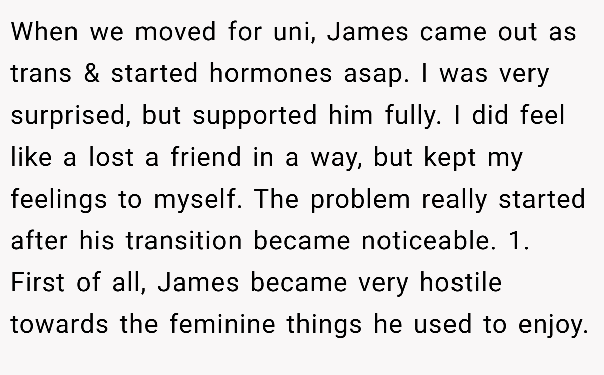 When we moved for uni, James came out as trans & started hormones asap. I was very surprised, but supported him fully. I did feel like a lost a friend in a way, but kept my feelings to myself. The problem really started after his transition became noticeable. 1. First of all, James became very hostile towards the feminine things he used to enjoy.