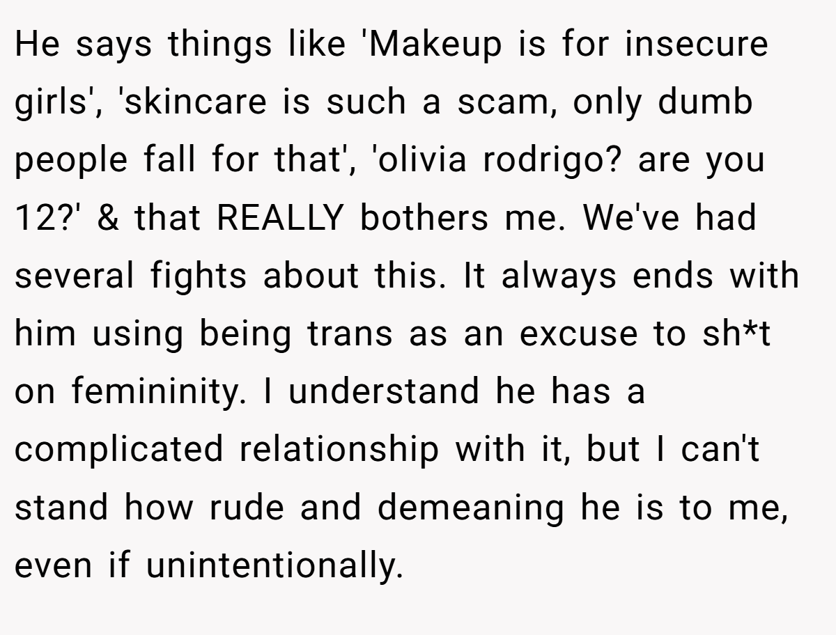 He says things like 'Makeup is for insecure girls', 'skincare is such a scam, only dumb people fall for that', 'olivia rodrigo? are you 12?' & that REALLY bothers me. We've had several fights about this. It always ends with him using being trans as an excuse to sh*t on femininity. I understand he has a complicated relationship with it, but I can't stand how rude and demeaning he is to me, even if unintentionally.