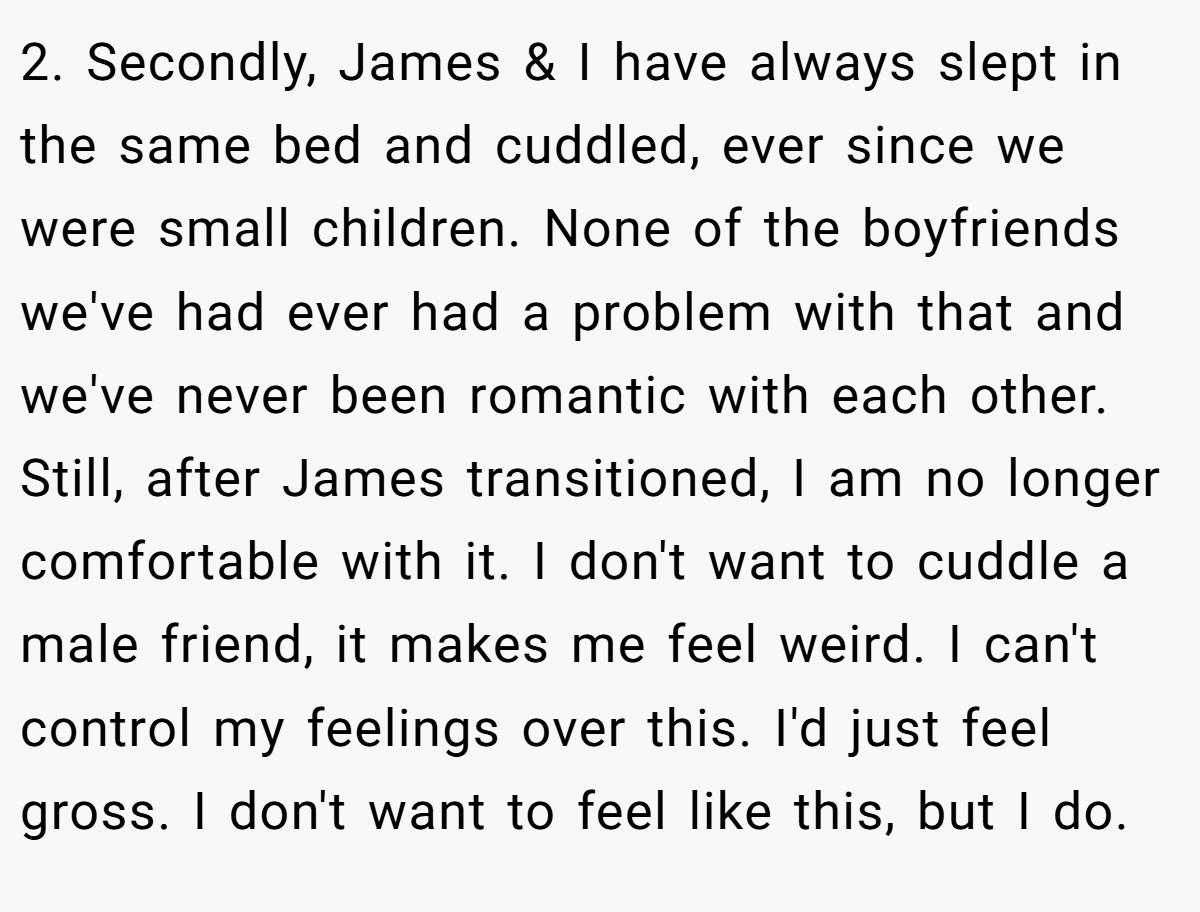 2. Secondly, James & I have always slept in the same bed and cuddled, ever since we were small children. None of the boyfriends we've had ever had a problem with that and we've never been romantic with each other. Still, after James transitioned, I am no longer comfortable with it. I don't want to cuddle a male friend, it makes me feel weird. I can't control my feelings over this. I'd just feel gross. I don't want to feel like this, but I do.