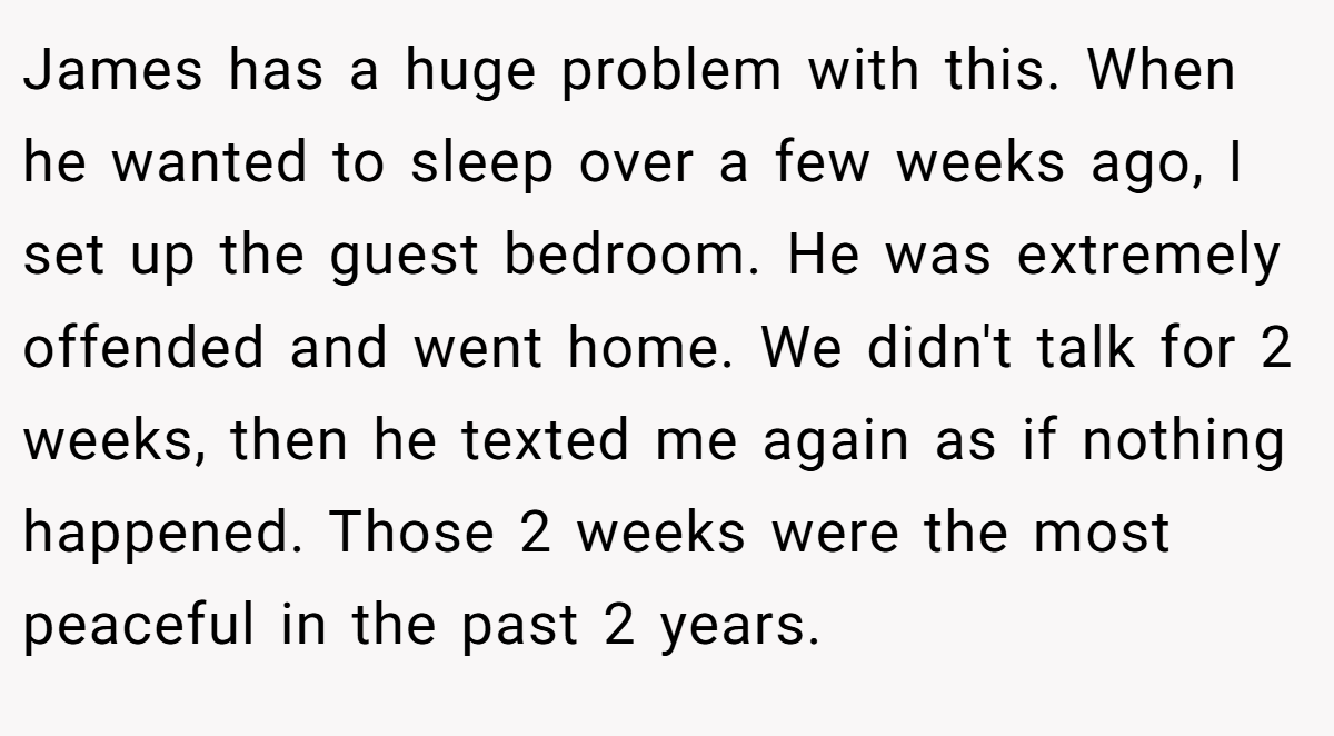 James has a huge problem with this. When he wanted to sleep over a few weeks ago, I set up the guest bedroom. He was extremely offended and went home. We didn't talk for 2 weeks, then he texted me again as if nothing happened. Those 2 weeks were the most peaceful in the past 2 years.