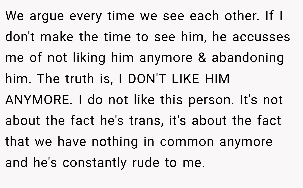 We argue every time we see each other. If I don't make the time to see him, he accusses me of not liking him anymore & abandoning him. The truth is, I DON'T LIKE HIM ANYMORE. I do not like this person. It's not about the fact he's trans, it's about the fact that we have nothing in common anymore and he's constantly rude to me.