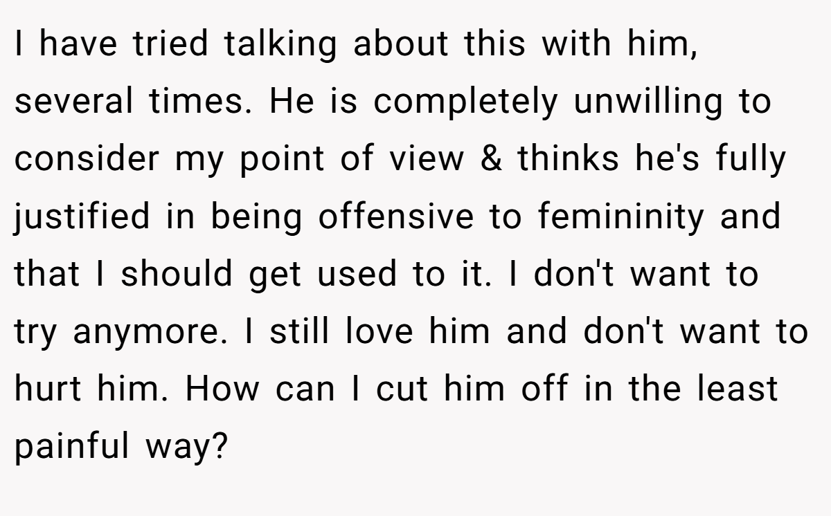 I have tried talking about this with him, several times. He is completely unwilling to consider my point of view & thinks he's fully justified in being offensive to femininity and that I should get used to it. I don't want to try anymore. I still love him and don't want to hurt him. How can I cut him off in the least painful way?