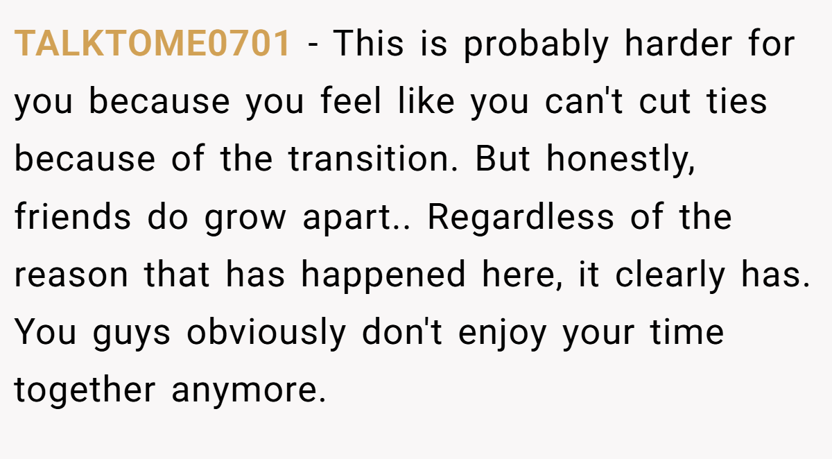 TALKTOME0701 − This is probably harder for you because you feel like you can't cut ties because of the transition. But honestly, friends do grow apart.. Regardless of the reason that has happened here, it clearly has. You guys obviously don't enjoy your time together anymore.