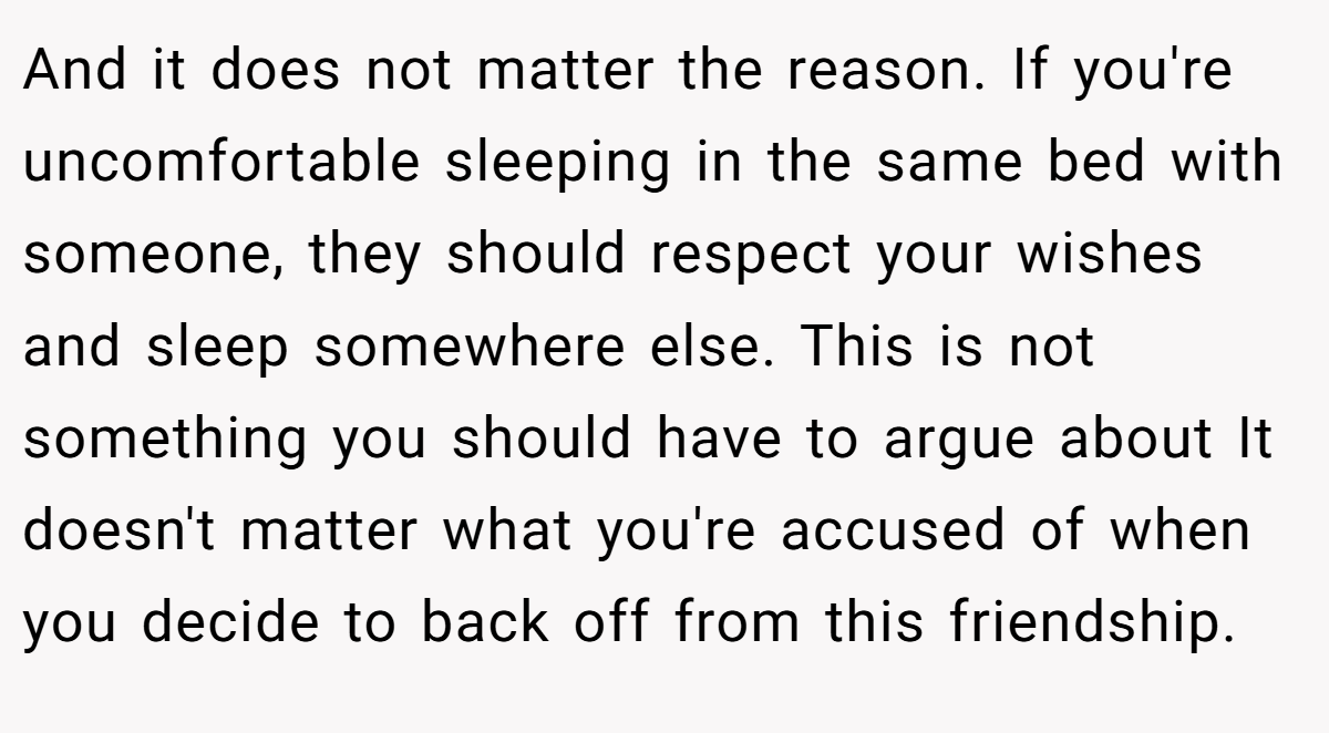 And it does not matter the reason. If you're uncomfortable sleeping in the same bed with someone, they should respect your wishes and sleep somewhere else. This is not something you should have to argue about It doesn't matter what you're accused of when you decide to back off from this friendship.