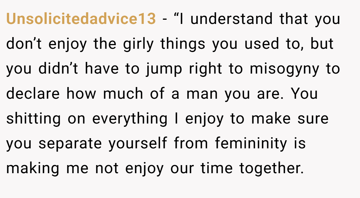 Unsolicitedadvice13 − “I understand that you don’t enjoy the girly things you used to, but you didn’t have to jump right to misogyny to declare how much of a man you are. You shitting on everything I enjoy to make sure you separate yourself from femininity is making me not enjoy our time together.