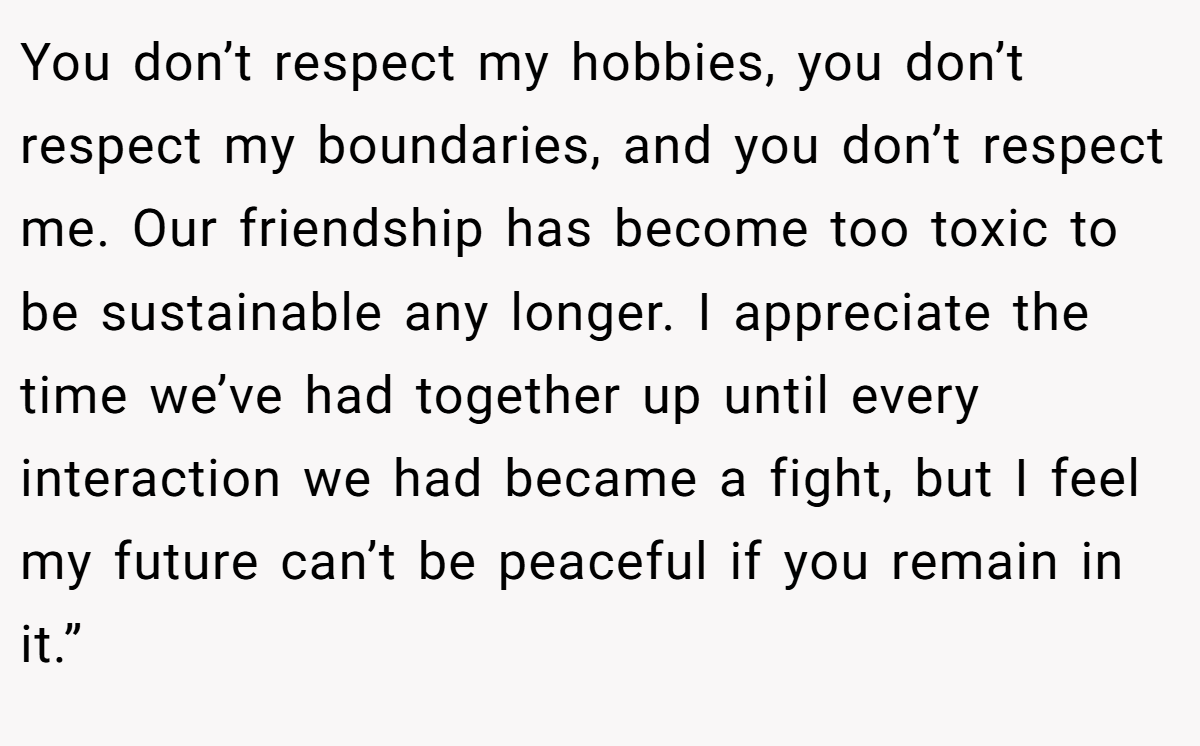 You don’t respect my hobbies, you don’t respect my boundaries, and you don’t respect me. Our friendship has become too toxic to be sustainable any longer. I appreciate the time we’ve had together up until every interaction we had became a fight, but I feel my future can’t be peaceful if you remain in it.”