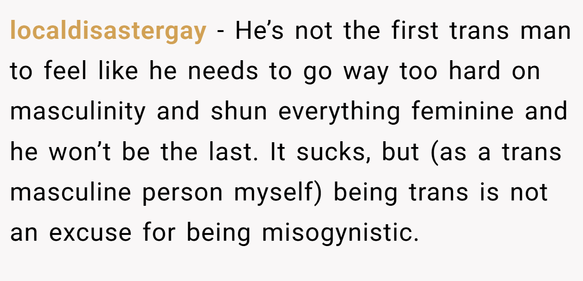 localdisastergay − He’s not the first trans man to feel like he needs to go way too hard on masculinity and shun everything feminine and he won’t be the last. It sucks, but (as a trans masculine person myself) being trans is not an excuse for being misogynistic.