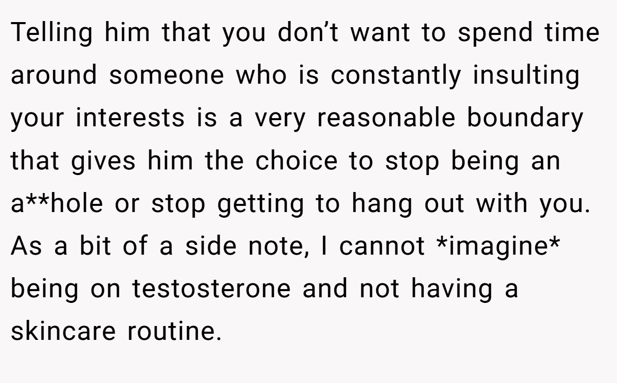 Telling him that you don’t want to spend time around someone who is constantly insulting your interests is a very reasonable boundary that gives him the choice to stop being an a**hole or stop getting to hang out with you. As a bit of a side note, I cannot *imagine* being on testosterone and not having a skincare routine.